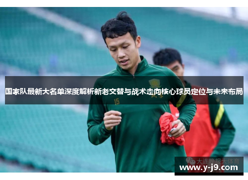 国家队最新大名单深度解析新老交替与战术走向核心球员定位与未来布局